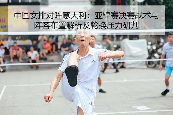 中国女排对阵意大利：亚锦赛决赛战术与阵容布置解析及轮换压力研判
